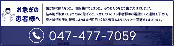 お急ぎの患者様へ 歯が急に痛くなった、歯が抜けてしまった、ぶつけたりなどで歯が欠けてしまった、詰め物が取れてしまったなど急ぎでどうにかしたいという患者様はお電話にてご連絡を下さい。空き状況や予約状況によりますが即日で対応できるようスタッフ一同努めてまいります。tel.047-477-7059