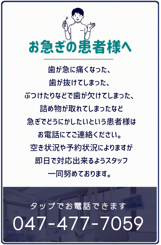 お急ぎの患者様へ 歯が急に痛くなった、歯が抜けてしまった、ぶつけたりなどで歯が欠けてしまった、詰め物が取れてしまったなど急ぎでどうにかしたいという患者様はお電話にてご連絡を下さい。空き状況や予約状況によりますが即日で対応できるようスタッフ一同努めてまいります。tel.047-477-7059